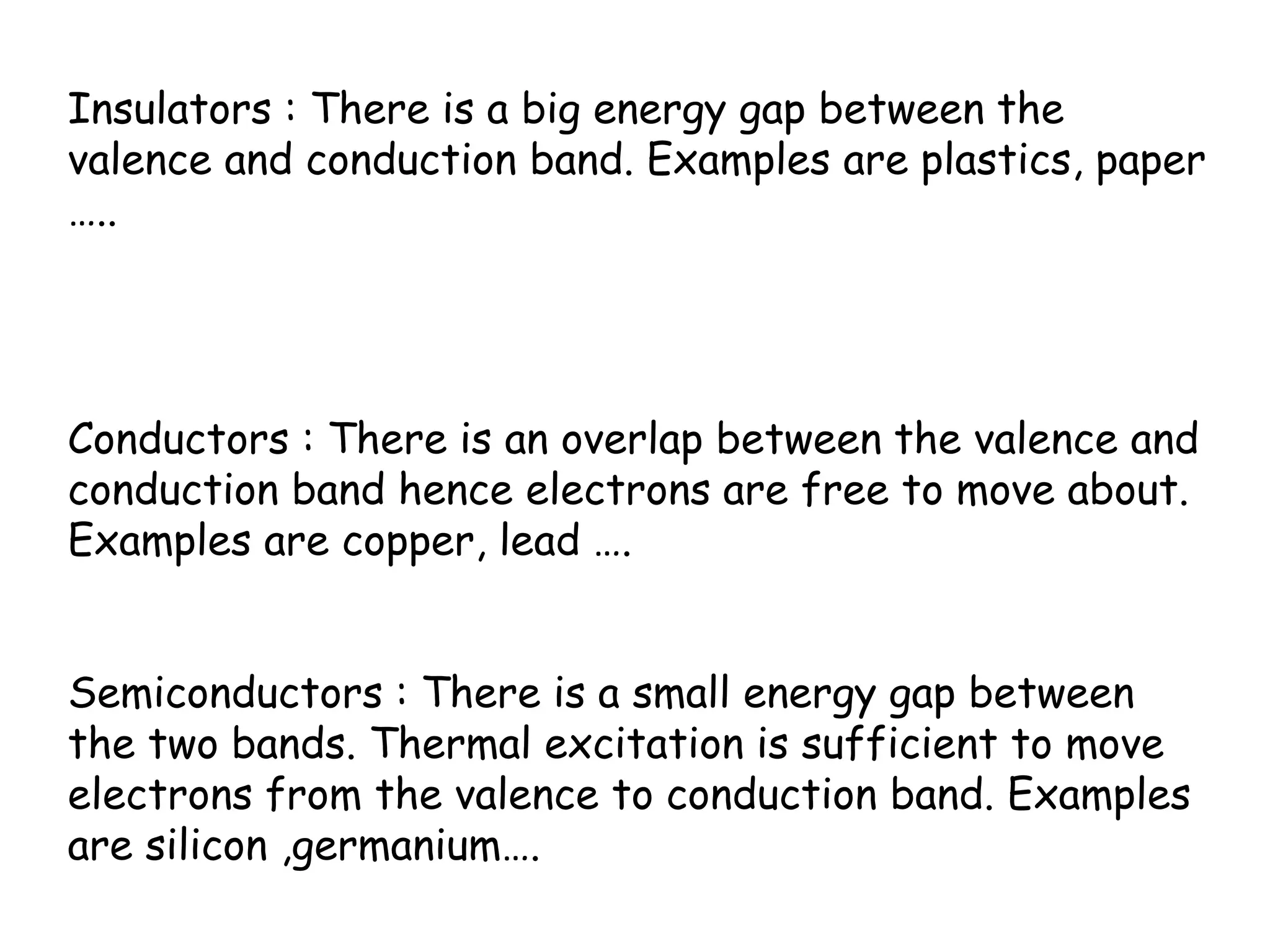 Insulators : There is a big energy gap between the
valence and conduction band. Examples are plastics, paper
…..
Conductors : There is an overlap between the valence and
conduction band hence electrons are free to move about.
Examples are copper, lead ….
Semiconductors : There is a small energy gap between
the two bands. Thermal excitation is sufficient to move
electrons from the valence to conduction band. Examples
are silicon ,germanium….
 