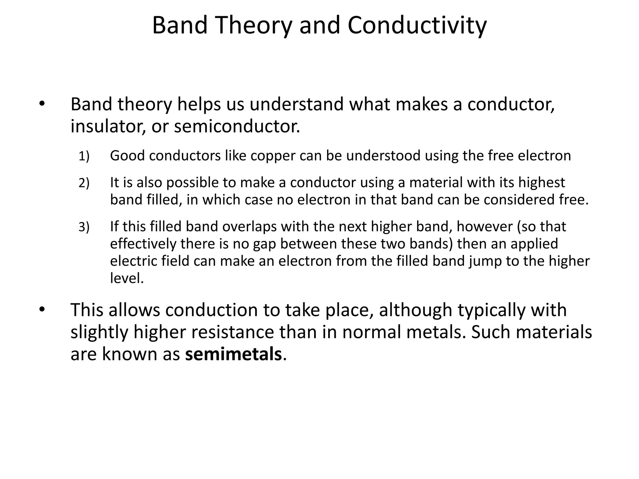Band Theory and Conductivity
• Band theory helps us understand what makes a conductor,
insulator, or semiconductor.
1) Good conductors like copper can be understood using the free electron
2) It is also possible to make a conductor using a material with its highest
band filled, in which case no electron in that band can be considered free.
3) If this filled band overlaps with the next higher band, however (so that
effectively there is no gap between these two bands) then an applied
electric field can make an electron from the filled band jump to the higher
level.
• This allows conduction to take place, although typically with
slightly higher resistance than in normal metals. Such materials
are known as semimetals.
 