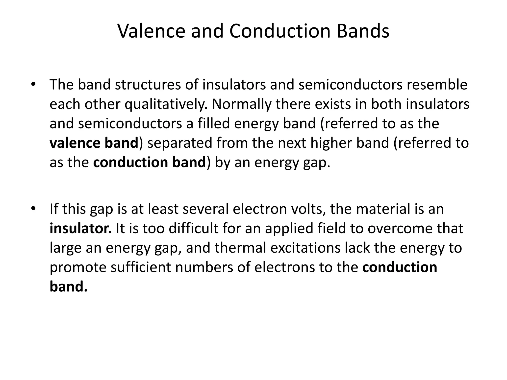 Valence and Conduction Bands
• The band structures of insulators and semiconductors resemble
each other qualitatively. Normally there exists in both insulators
and semiconductors a filled energy band (referred to as the
valence band) separated from the next higher band (referred to
as the conduction band) by an energy gap.
• If this gap is at least several electron volts, the material is an
insulator. It is too difficult for an applied field to overcome that
large an energy gap, and thermal excitations lack the energy to
promote sufficient numbers of electrons to the conduction
band.
 