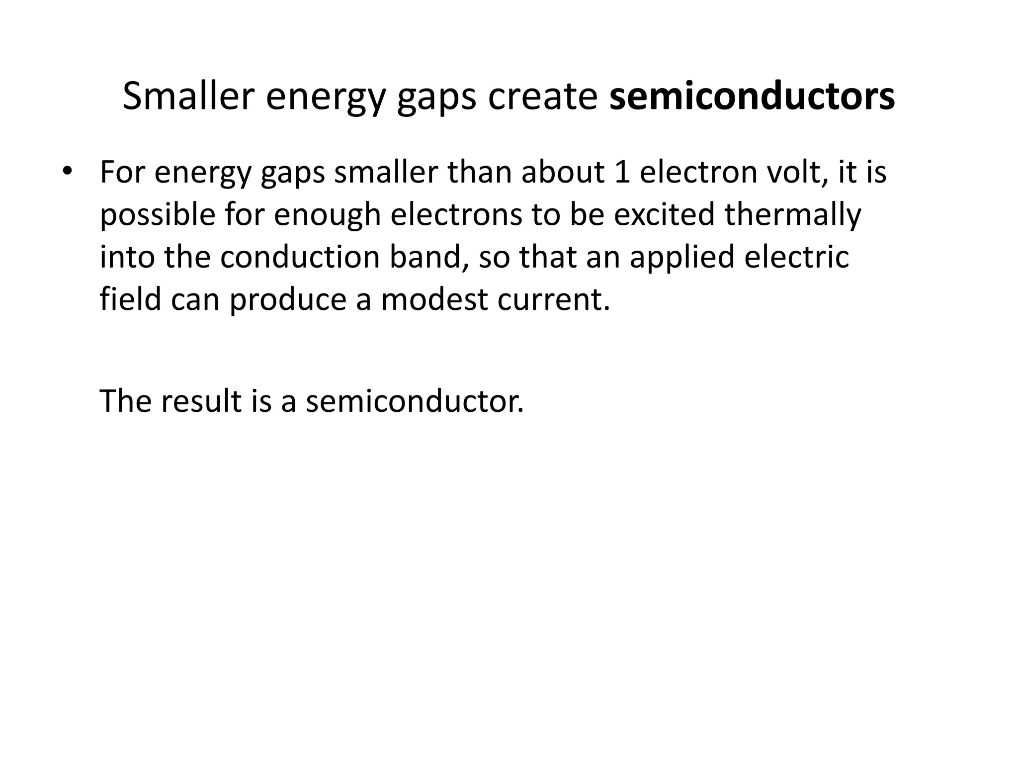 • For energy gaps smaller than about 1 electron volt, it is
possible for enough electrons to be excited thermally
into the conduction band, so that an applied electric
field can produce a modest current.
The result is a semiconductor.
Smaller energy gaps create semiconductors
 