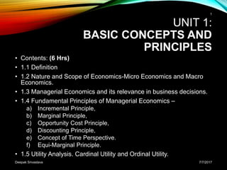 UNIT 1:
BASIC CONCEPTS AND
PRINCIPLES
• Contents: (6 Hrs)
• 1.1 Definition
• 1.2 Nature and Scope of Economics-Micro Economics and Macro
Economics.
• 1.3 Managerial Economics and its relevance in business decisions.
• 1.4 Fundamental Principles of Managerial Economics –
a) Incremental Principle,
b) Marginal Principle,
c) Opportunity Cost Principle,
d) Discounting Principle,
e) Concept of Time Perspective.
f) Equi-Marginal Principle.
• 1.5 Utility Analysis. Cardinal Utility and Ordinal Utility.
7/7/2017
1
Deepak Srivastava
 