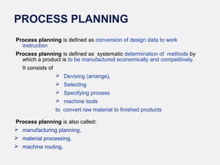 PROCESS PLANNING
Process planning is defined as conversion of design data to work
instruction
Process planning is defined as systematic determination of methods by
which a product is to be manufactured economically and competitively.
It consists of
 Devising (arrange),
 Selecting
 Specifying process
 machine tools
to convert raw material to finished products
Process planning is also called:
 manufacturing planning,
 material processing,
 machine routing.
 