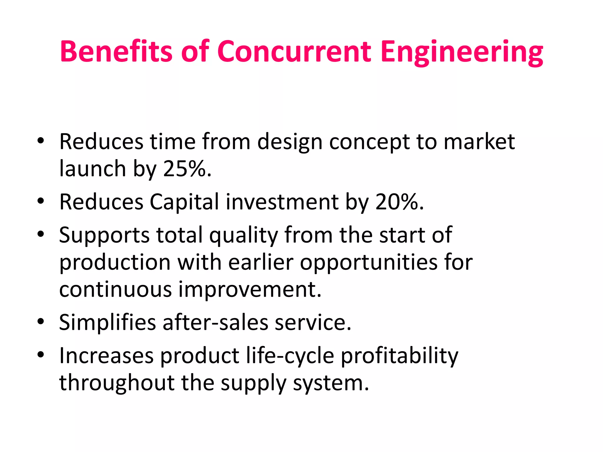 Benefits of Concurrent Engineering
• Reduces time from design concept to market
launch by 25%.
• Reduces Capital investment by 20%.
• Supports total quality from the start of
production with earlier opportunities for
continuous improvement.
• Simplifies after-sales service.
• Increases product life-cycle profitability
throughout the supply system.
 