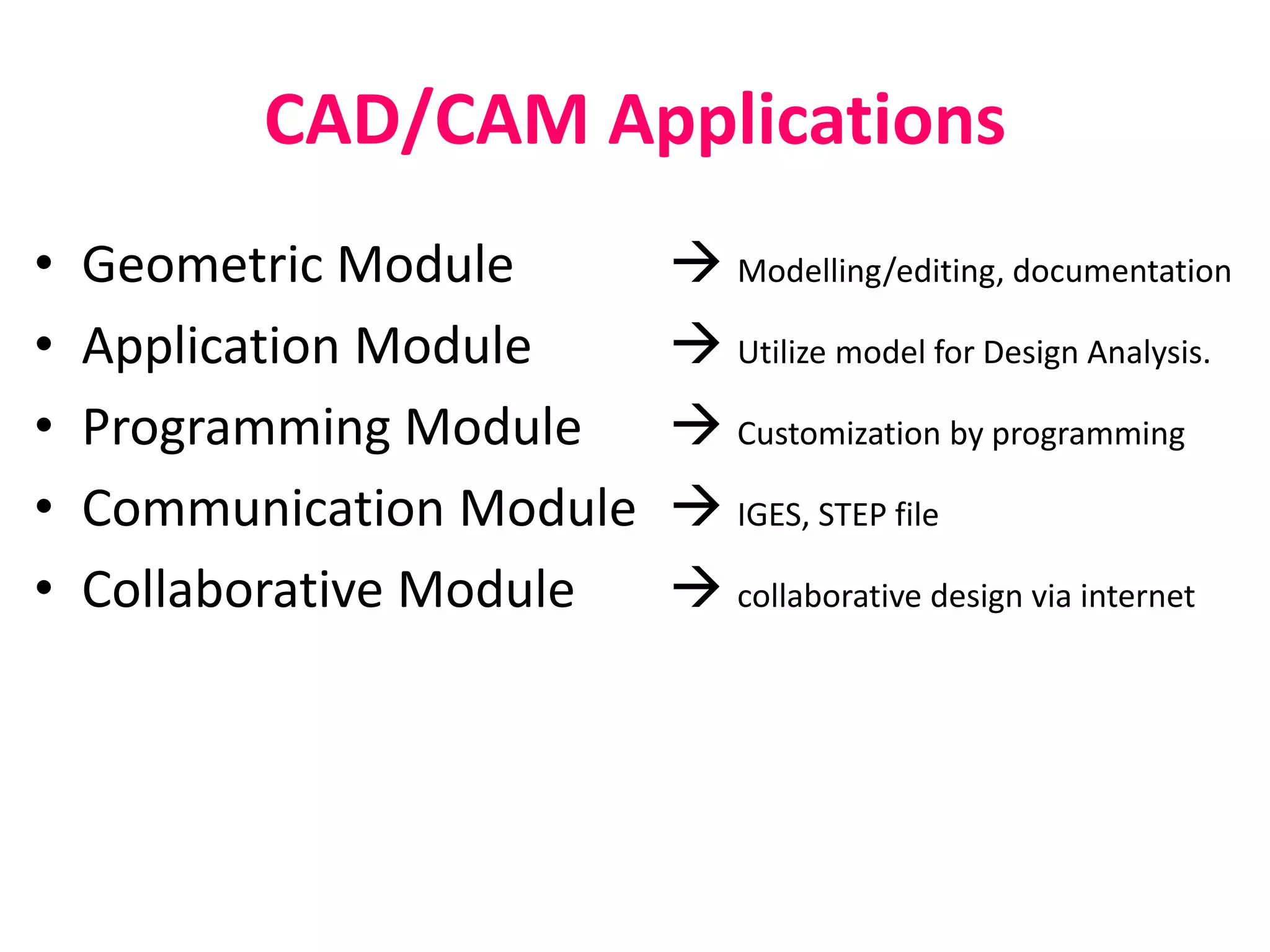CAD/CAM Applications
• Geometric Module  Modelling/editing, documentation
• Application Module  Utilize model for Design Analysis.
• Programming Module  Customization by programming
• Communication Module  IGES, STEP file
• Collaborative Module  collaborative design via internet
 