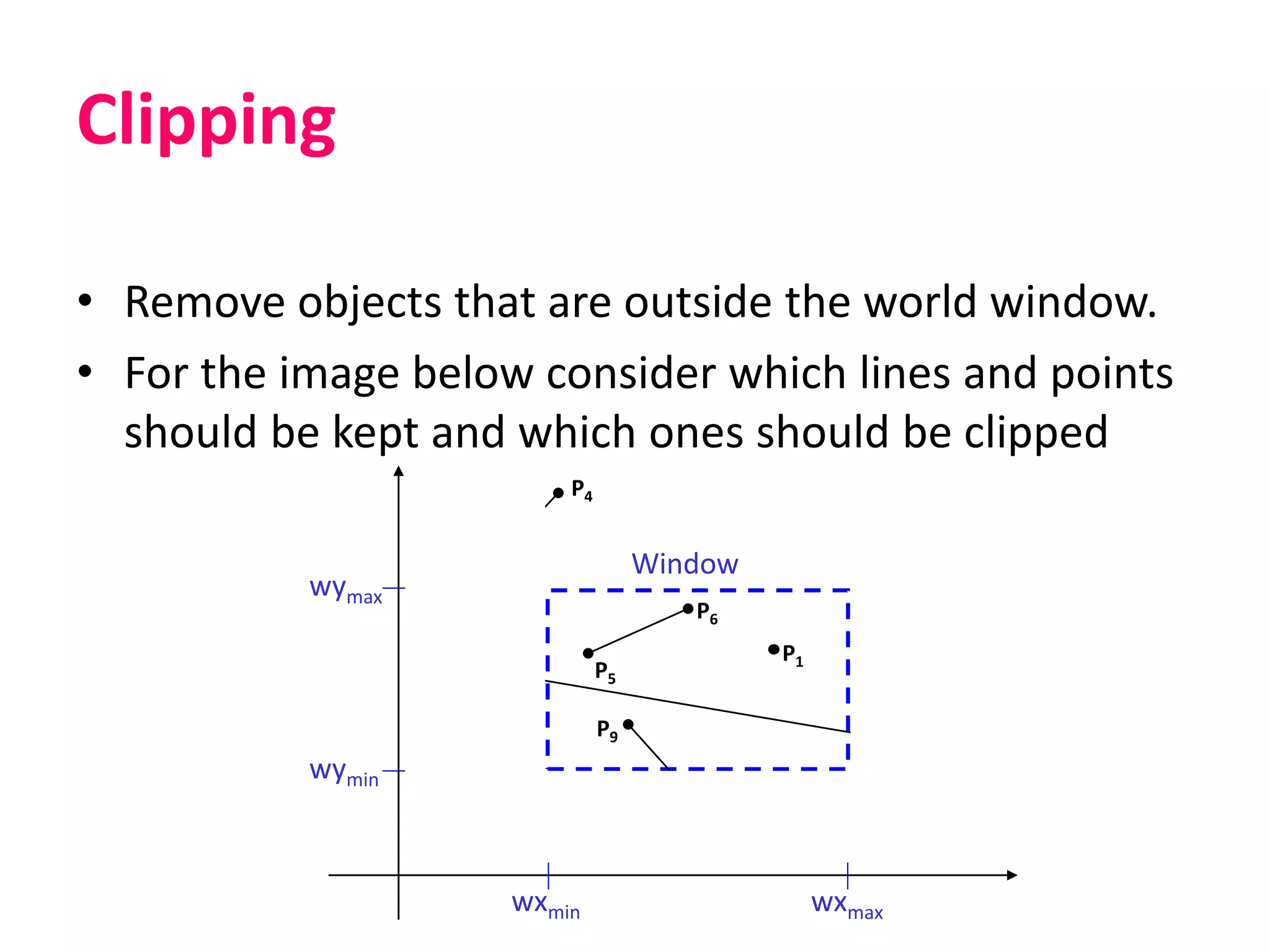 Clipping
• Remove objects that are outside the world window.
• For the image below consider which lines and points
should be kept and which ones should be clipped
wymax
wymin
wxmin wxmax
Window
P1
P2
P3
P6
P5P7
P10
P9
P4
P8
 
