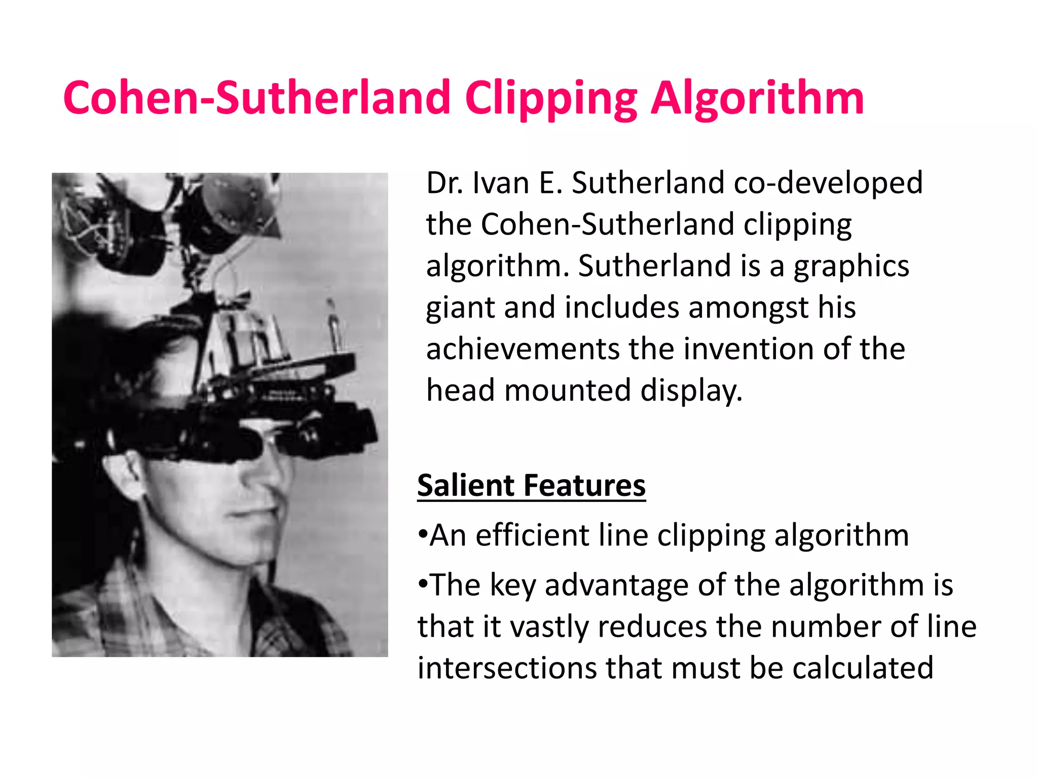Cohen-Sutherland Clipping Algorithm
Salient Features
•An efficient line clipping algorithm
•The key advantage of the algorithm is
that it vastly reduces the number of line
intersections that must be calculated
Dr. Ivan E. Sutherland co-developed
the Cohen-Sutherland clipping
algorithm. Sutherland is a graphics
giant and includes amongst his
achievements the invention of the
head mounted display.
 