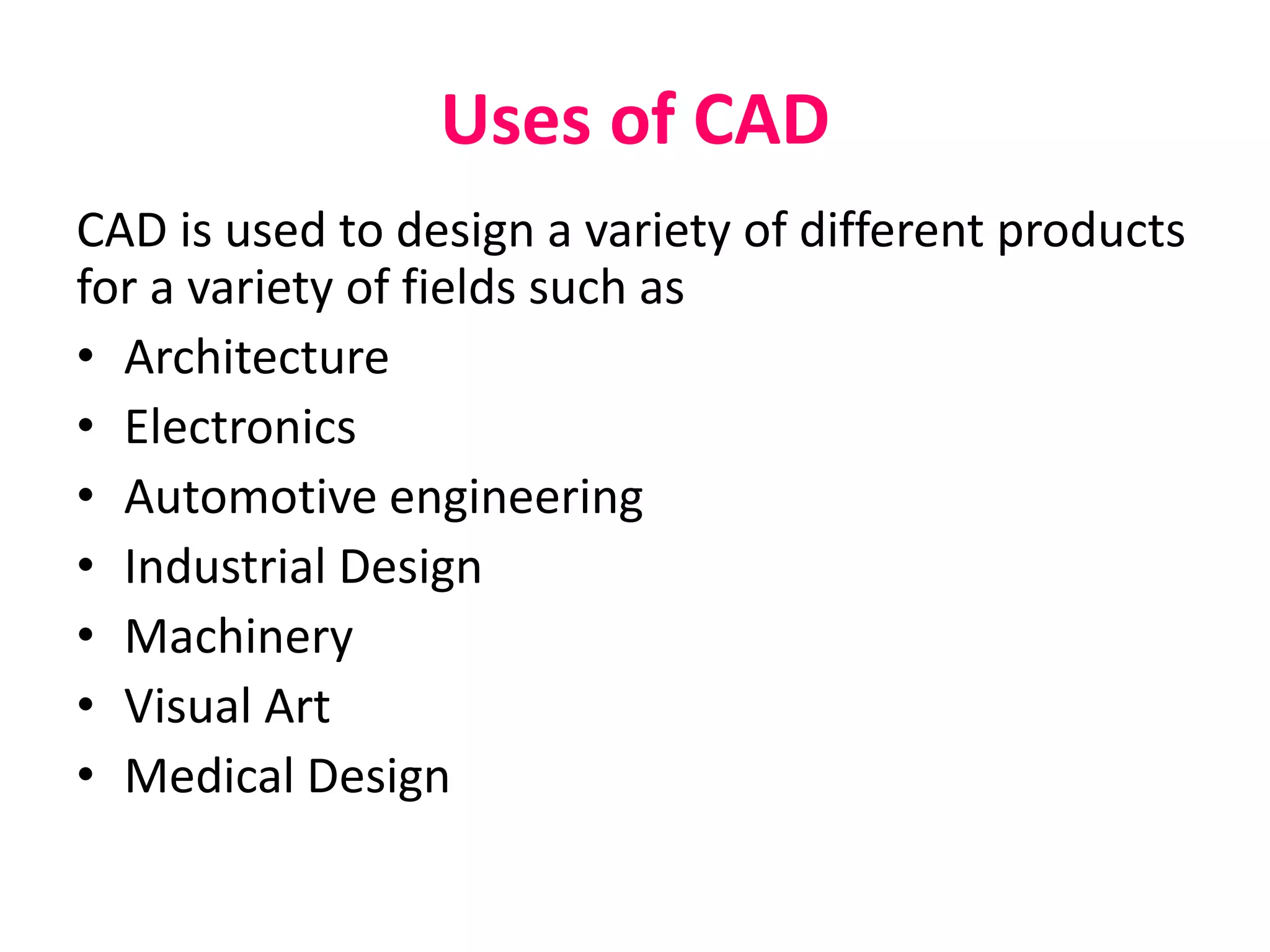Uses of CAD
CAD is used to design a variety of different products
for a variety of fields such as
• Architecture
• Electronics
• Automotive engineering
• Industrial Design
• Machinery
• Visual Art
• Medical Design
 