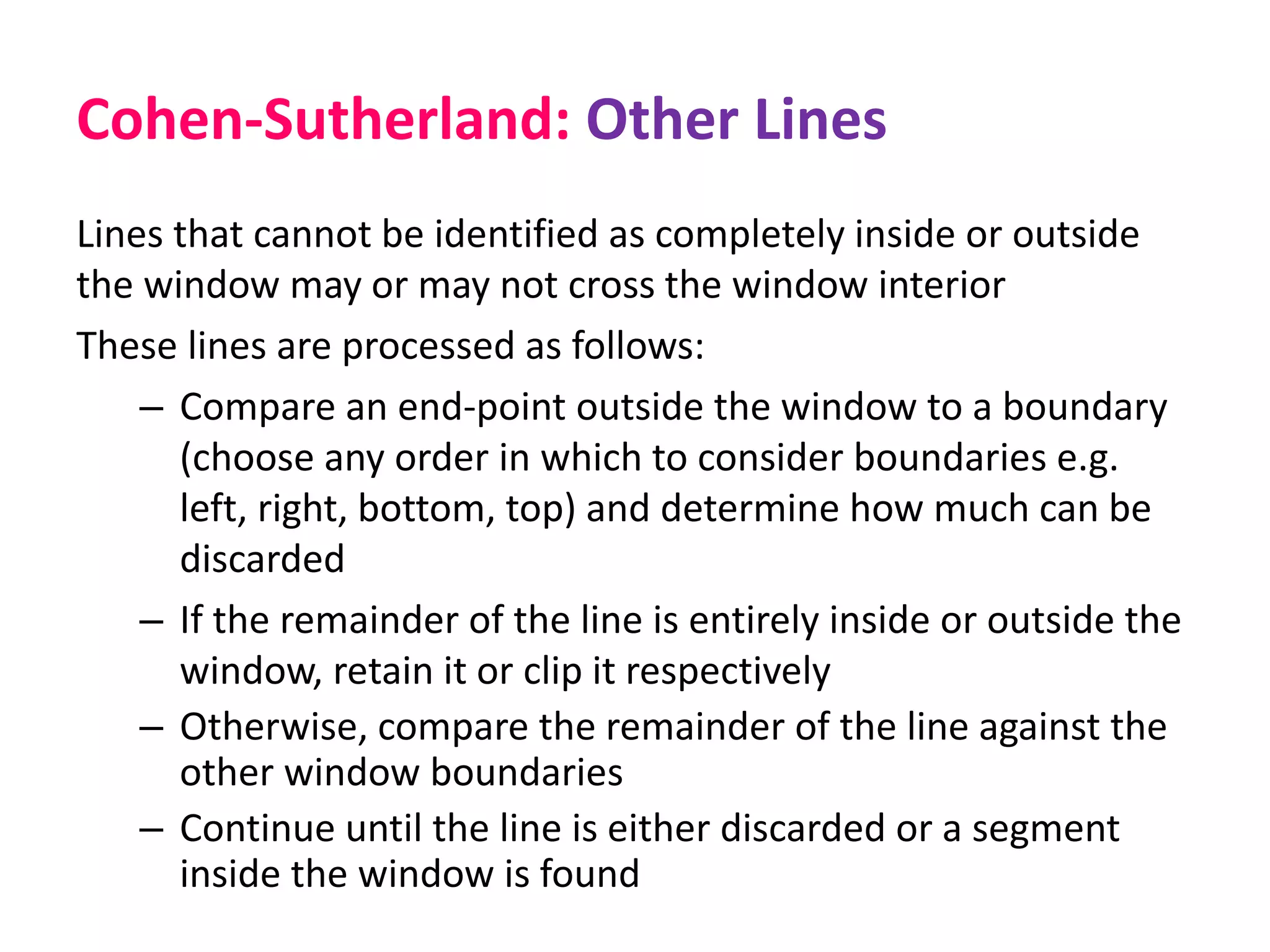 Cohen-Sutherland: Other Lines
Lines that cannot be identified as completely inside or outside
the window may or may not cross the window interior
These lines are processed as follows:
– Compare an end-point outside the window to a boundary
(choose any order in which to consider boundaries e.g.
left, right, bottom, top) and determine how much can be
discarded
– If the remainder of the line is entirely inside or outside the
window, retain it or clip it respectively
– Otherwise, compare the remainder of the line against the
other window boundaries
– Continue until the line is either discarded or a segment
inside the window is found
 