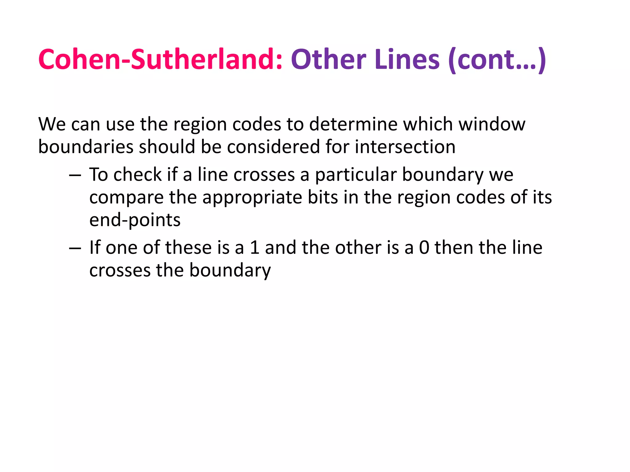 Cohen-Sutherland: Other Lines (cont…)
We can use the region codes to determine which window
boundaries should be considered for intersection
– To check if a line crosses a particular boundary we
compare the appropriate bits in the region codes of its
end-points
– If one of these is a 1 and the other is a 0 then the line
crosses the boundary
 