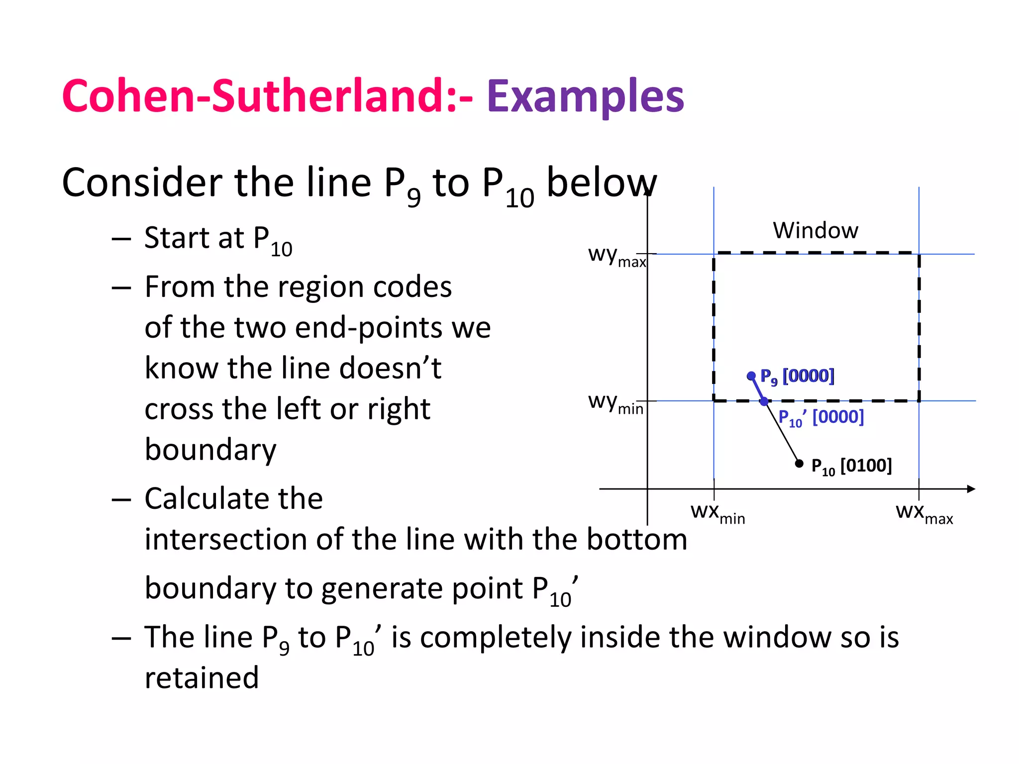 Cohen-Sutherland:- Examples
Consider the line P9 to P10 below
– Start at P10
– From the region codes
of the two end-points we
know the line doesn’t
cross the left or right
boundary
– Calculate the
intersection of the line with the bottom
boundary to generate point P10’
– The line P9 to P10’ is completely inside the window so is
retained
wymax
wymin
wxmin wxmax
Window
P10 [0100]
P9 [0000]
P10’ [0000]
P9 [0000]
 