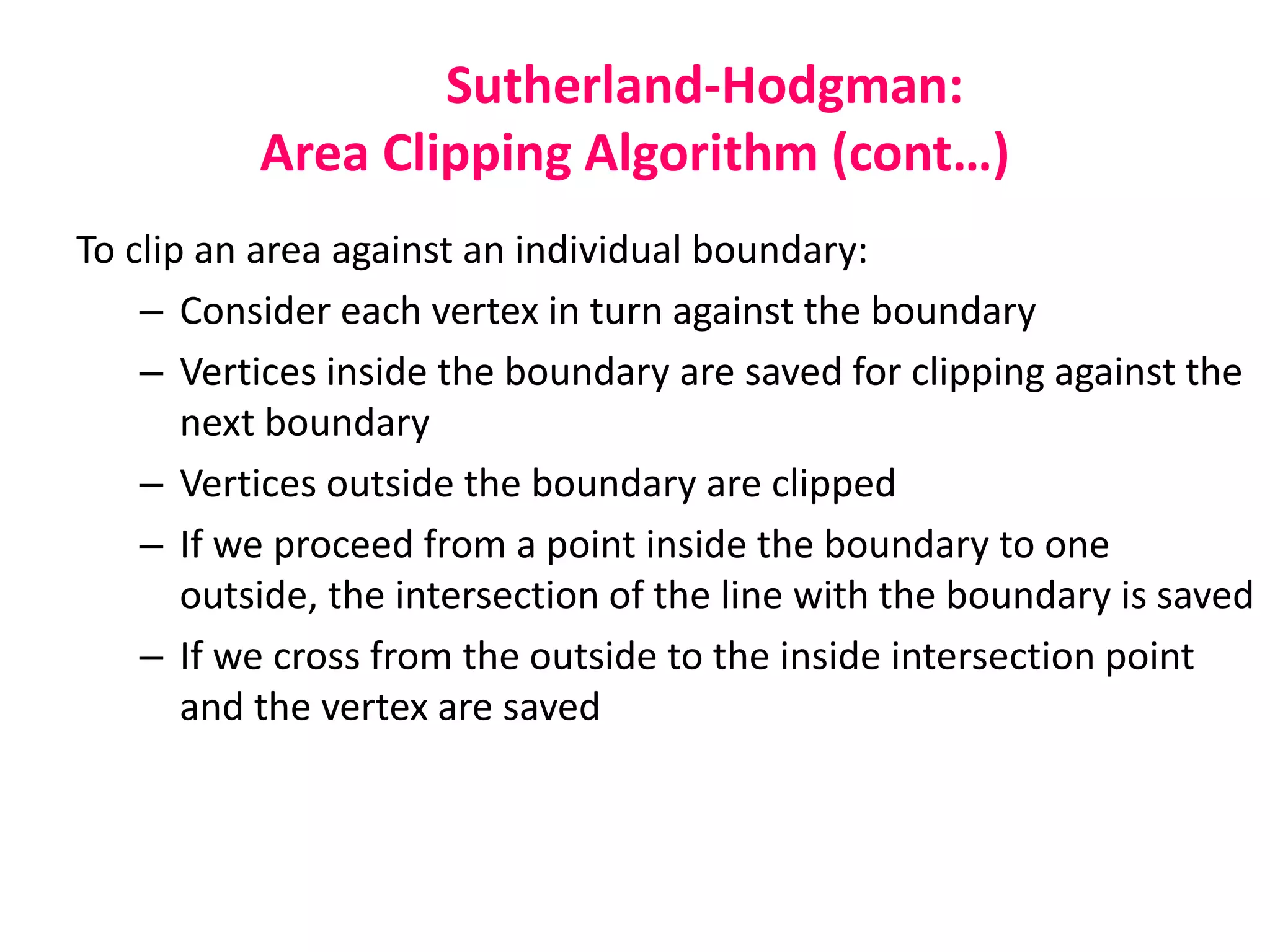 Sutherland-Hodgman:
Area Clipping Algorithm (cont…)
To clip an area against an individual boundary:
– Consider each vertex in turn against the boundary
– Vertices inside the boundary are saved for clipping against the
next boundary
– Vertices outside the boundary are clipped
– If we proceed from a point inside the boundary to one
outside, the intersection of the line with the boundary is saved
– If we cross from the outside to the inside intersection point
and the vertex are saved
 