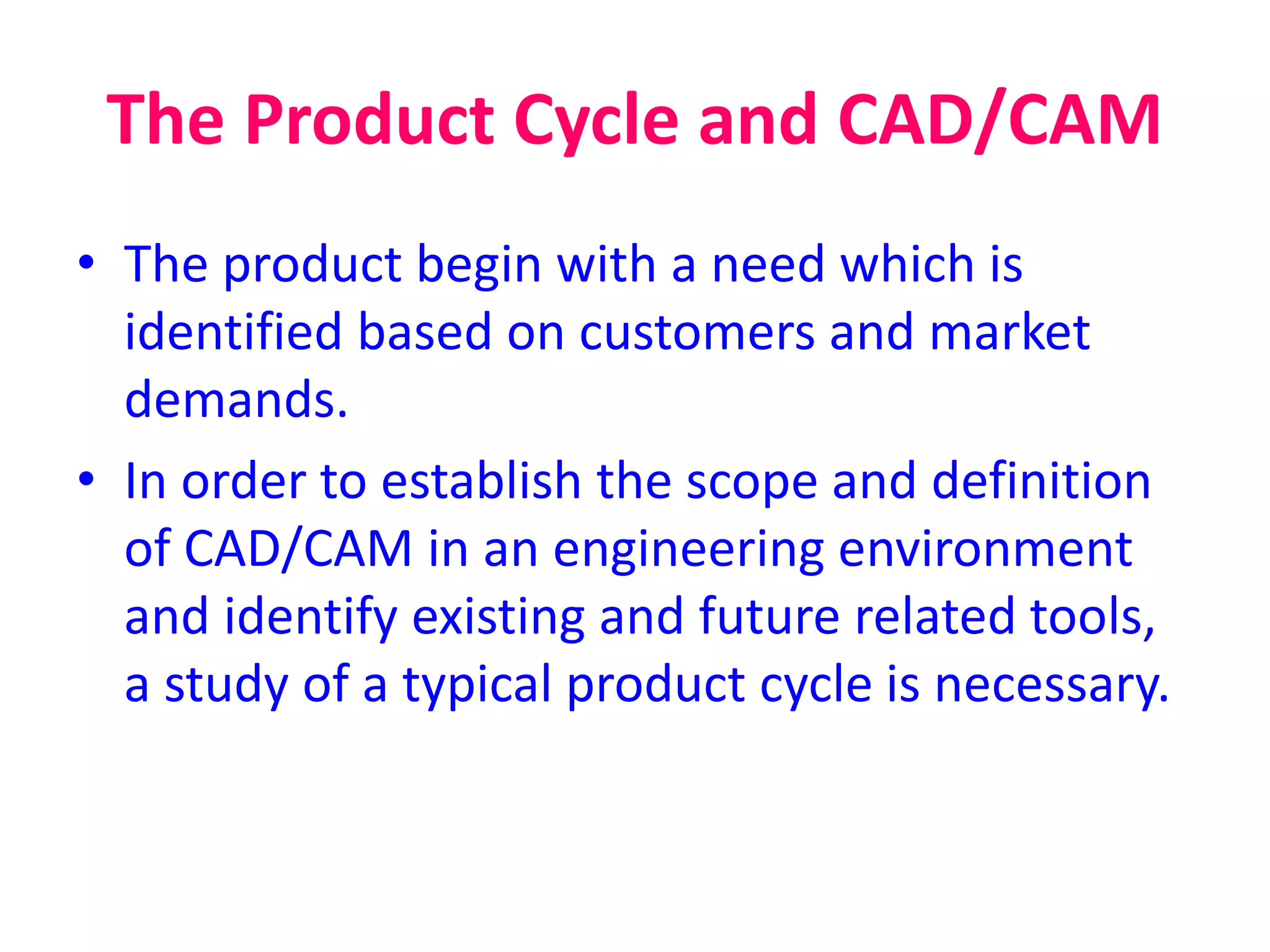 The Product Cycle and CAD/CAM
• The product begin with a need which is
identified based on customers and market
demands.
• In order to establish the scope and definition
of CAD/CAM in an engineering environment
and identify existing and future related tools,
a study of a typical product cycle is necessary.
 