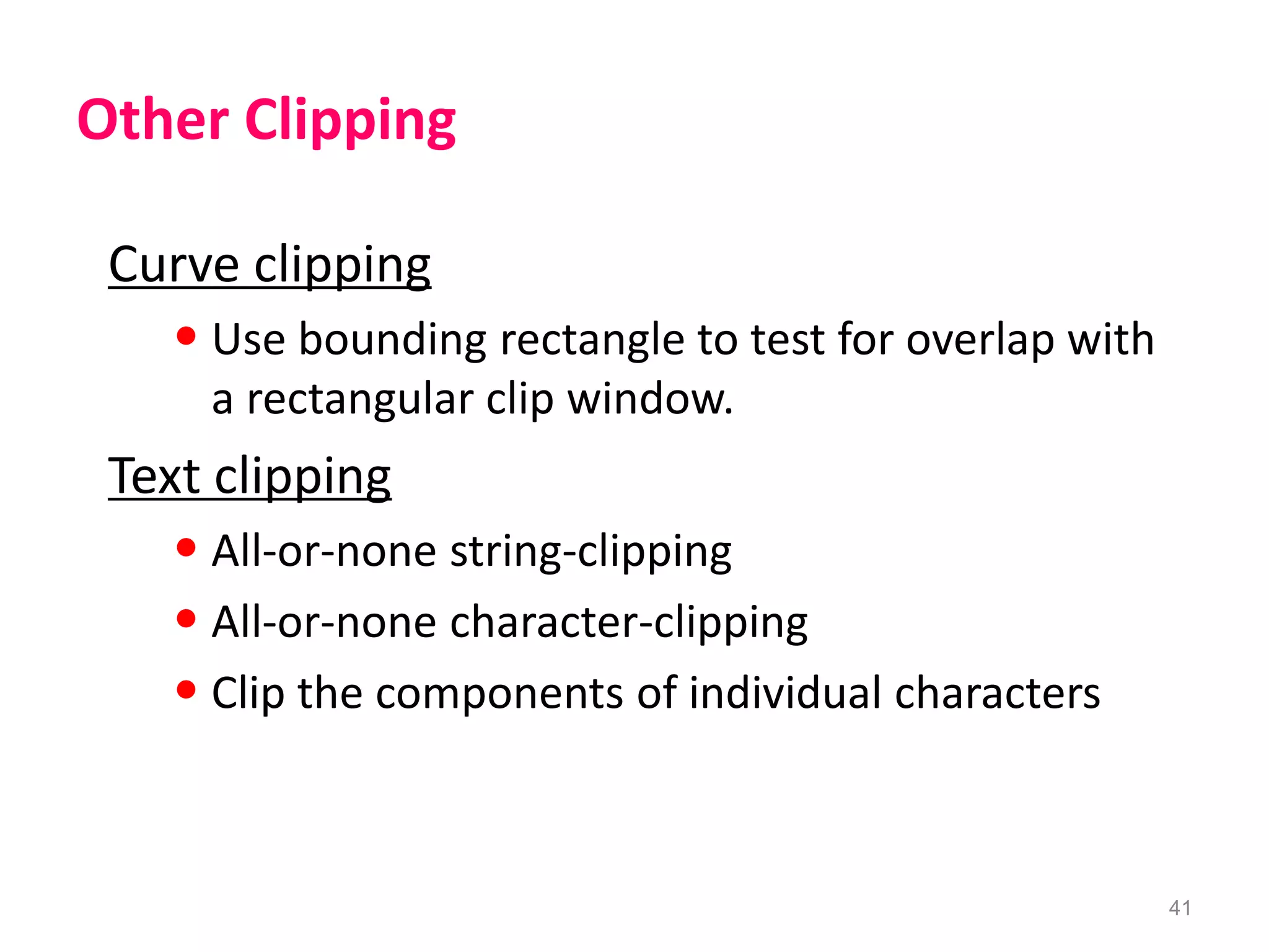 41
Other Clipping
Curve clipping
• Use bounding rectangle to test for overlap with
a rectangular clip window.
Text clipping
• All-or-none string-clipping
• All-or-none character-clipping
• Clip the components of individual characters
 