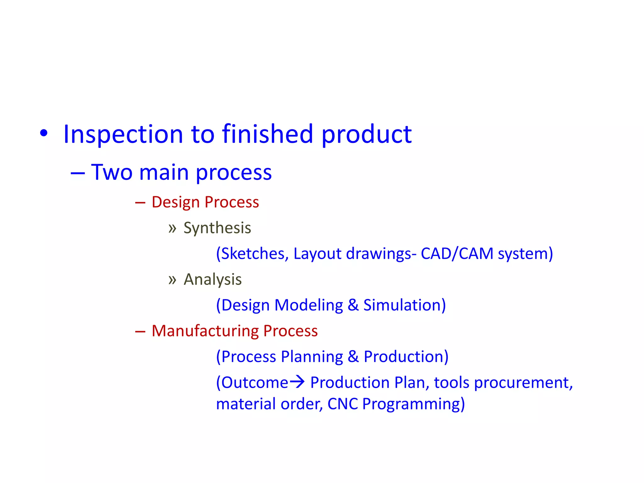 • Inspection to finished product
– Two main process
– Design Process
» Synthesis
(Sketches, Layout drawings- CAD/CAM system)
» Analysis
(Design Modeling & Simulation)
– Manufacturing Process
(Process Planning & Production)
(Outcome Production Plan, tools procurement,
material order, CNC Programming)
 