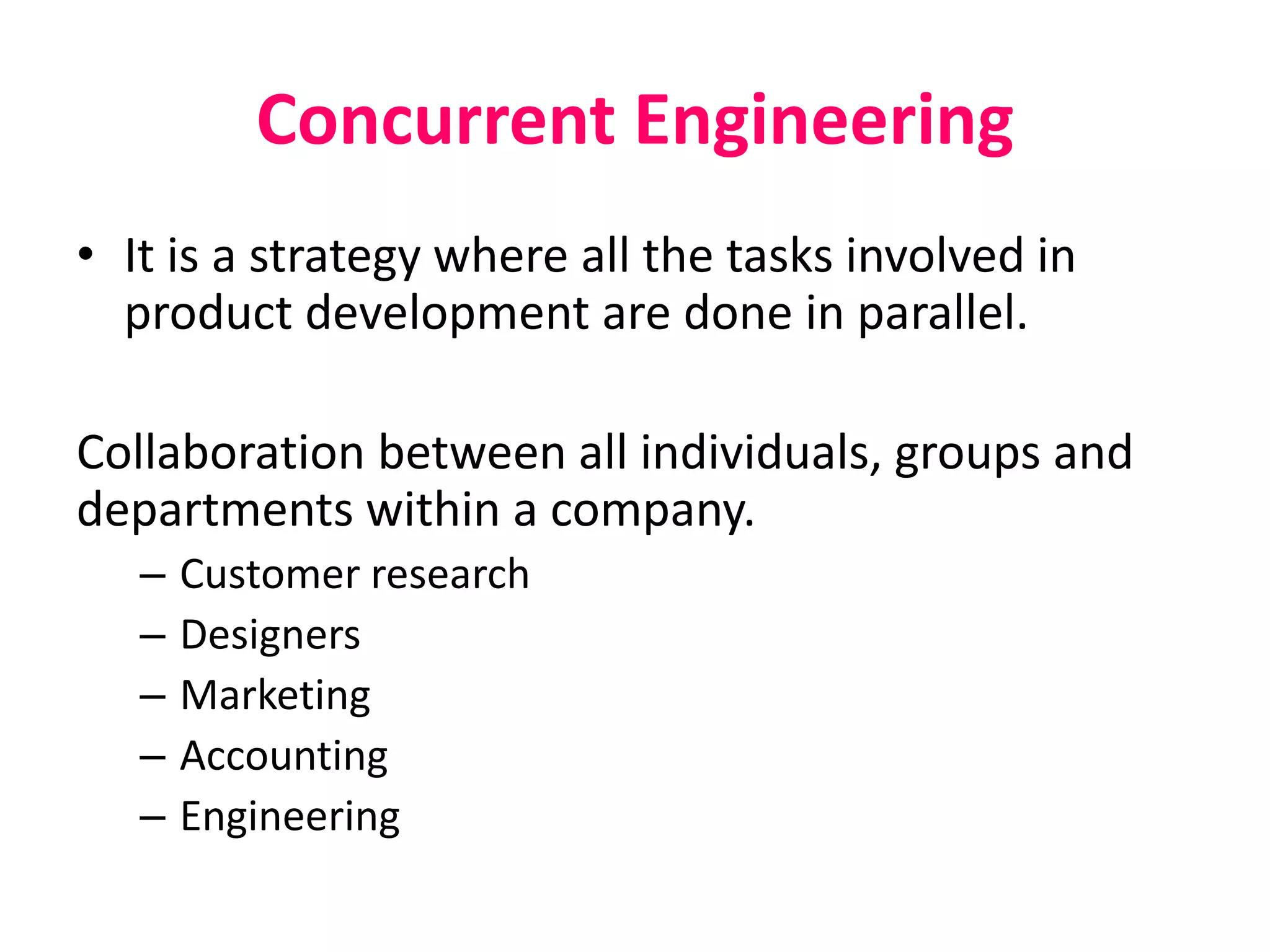Concurrent Engineering
• It is a strategy where all the tasks involved in
product development are done in parallel.
Collaboration between all individuals, groups and
departments within a company.
– Customer research
– Designers
– Marketing
– Accounting
– Engineering
 