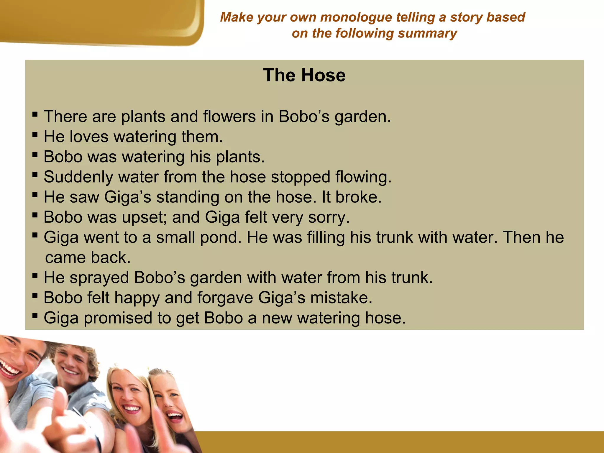 Make your own monologue telling a story based
on the following summary
The Hose
 There are plants and flowers in Bobo’s garden.
 He loves watering them.
 Bobo was watering his plants.
 Suddenly water from the hose stopped flowing.
 He saw Giga’s standing on the hose. It broke.
 Bobo was upset; and Giga felt very sorry.
 Giga went to a small pond. He was filling his trunk with water. Then he
came back.
 He sprayed Bobo’s garden with water from his trunk.
 Bobo felt happy and forgave Giga’s mistake.
 Giga promised to get Bobo a new watering hose.
 