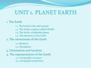 1. The Earth.
1.1. The Earth in the solar system
1.2. The Earth: a sphere called GEOID.
1.3. The Earth: a habitable planet
1.4. The elements of the Earth.
2. The movements of the Earth
2.1. Rotation
2.2. Revolution
3. Orientation and location
4. The representation of the Earth.
4.1. Cartographic resources
4.2. cartographic projections
 