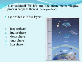  It is essential for life and the main meteorological
process happens there (in the troposphere).
 It is divided into five layers:
1. Troposphere
2. Stratosphere
3. Mesosphere
4. Ionosphere
5. Exosphere
 