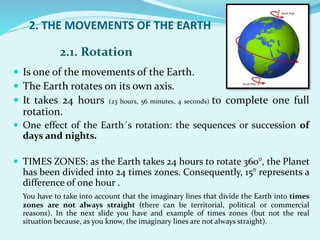 2. THE MOVEMENTS OF THE EARTH
 Is one of the movements of the Earth.
 The Earth rotates on its own axis.
 It takes 24 hours (23 hours, 56 minutes, 4 seconds) to complete one full
rotation.
 One effect of the Earth´s rotation: the sequences or succession of
days and nights.
 TIMES ZONES: as the Earth takes 24 hours to rotate 360°, the Planet
has been divided into 24 times zones. Consequently, 15° represents a
difference of one hour .
You have to take into account that the imaginary lines that divide the Earth into times
zones are not always straight (there can be territorial, political or commercial
reasons). In the next slide you have and example of times zones (but not the real
situation because, as you know, the imaginary lines are not always straight).
2.1. Rotation
 