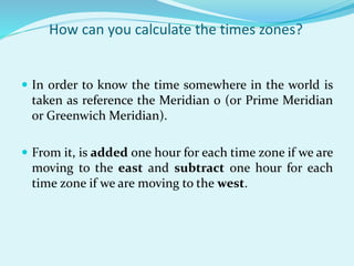 How can you calculate the times zones?
 In order to know the time somewhere in the world is
taken as reference the Meridian 0 (or Prime Meridian
or Greenwich Meridian).
 From it, is added one hour for each time zone if we are
moving to the east and subtract one hour for each
time zone if we are moving to the west.
 