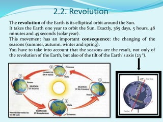 2.2. Revolution
The revolution of the Earth is its elliptical orbit around the Sun.
It takes the Earth one year to orbit the Sun. Exactly, 365 days, 5 hours, 48
minutes and 45 seconds (solar year).
This movement has an important consequence: the changing of the
seasons (summer, autumn, winter and spring).
You have to take into account that the seasons are the result, not only of
the revolution of the Earth, but also of the tilt of the Earth´s axis (23 °).
 