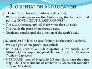 3. ORIENTATION AND LOCATION
3.1. Orientation (to set an address or direction)
We can locate places on the Earth using the four cardinal
points: NORTH, SOUTH, EAST AND WEST.
 The east is the geographical place where the sun rises
 The west is the place where the sun sets.
 North and south signal the direction of the earth´s axis.
3.2. Location (To locate a specific point on the earth's surface).
We use a grid of imaginary lines, called:
 PARALLES: lines of altitude (Equator is the parallel at 0º
latitude. Other important parallels are Tropic of Cancer or
Tropic or Capricorn )
 MERIDIANS: lines of longitude (all meridians have the same
longitude. The meridians of reference is Greenwich Meridian
or Prime Meridian).
 