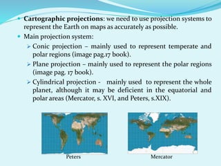  Cartographic projections: we need to use projection systems to
represent the Earth on maps as accurately as possible.
 Main projection system:
 Conic projection – mainly used to represent temperate and
polar regions (image pag.17 book).
 Plane projection – mainly used to represent the polar regions
(image pag. 17 book).
 Cylindrical projection - mainly used to represent the whole
planet, although it may be deficient in the equatorial and
polar areas (Mercator, s. XVI, and Peters, s.XIX).
Peters Mercator
 