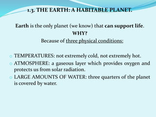 1.3. THE EARTH: A HABITABLE PLANET.
Earth is the only planet (we know) that can support life.
WHY?
Because of three physical conditions:
o TEMPERATURES: not extremely cold, not extremely hot.
o ATMOSPHERE: a gaseous layer which provides oxygen and
protects us from solar radiation.
o LARGE AMOUNTS OF WATER: three quarters of the planet
is covered by water.
 