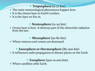  Troposphere (0-12 Km)
 The main meteorological phenomena happen here.
 It is the closest layer to Earth's surface.
 It is the layer we live in.
 Stratosphere (12-50 km)
 Ozone layer is here. It destroys part of the ultraviolet radiation
from the sun.
 Mesosphere (50-80 km)
 Where meteors and comets are destroyed.
 Ionosphere or thermosphere (80-500 km)
 It influences radio propagation to distant places on the Earth.
 Exosphere (500-10.000 km).
 Where satellites orbit Earth.
 