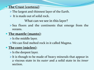  The Crust (corteza):
 The largest and thinnest layer of the Earth.
 It is made out of solid rock.
What can we see in this layer?
 Sea floors and the continents that emerge from the
oceans.
 The mantle (manto):
 Is the middle layer.
 We can find melted rock in it called Magma.
 The core (núcleo):
 Is the deepest layer.
 It is though to be made of heavy minerals that appear in
a viscous state in its outer and a solid state in its inner
section.
 