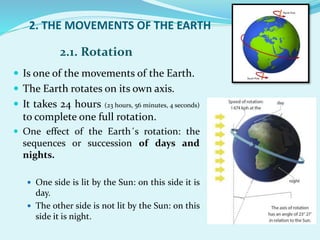 2. THE MOVEMENTS OF THE EARTH
 Is one of the movements of the Earth.
 The Earth rotates on its own axis.
 It takes 24 hours (23 hours, 56 minutes, 4 seconds)
to complete one full rotation.
 One effect of the Earth´s rotation: the
sequences or succession of days and
nights.
 One side is lit by the Sun: on this side it is
day.
 The other side is not lit by the Sun: on this
side it is night.
2.1. Rotation
 