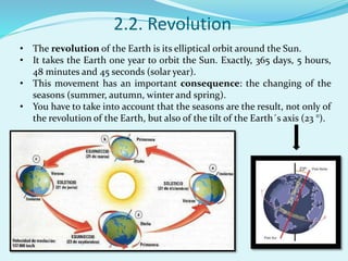 2.2. Revolution
• The revolution of the Earth is its elliptical orbit around the Sun.
• It takes the Earth one year to orbit the Sun. Exactly, 365 days, 5 hours,
48 minutes and 45 seconds (solar year).
• This movement has an important consequence: the changing of the
seasons (summer, autumn, winter and spring).
• You have to take into account that the seasons are the result, not only of
the revolution of the Earth, but also of the tilt of the Earth´s axis (23 °).
 