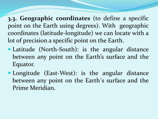 3.3. Geographic coordinates (to define a specific
point on the Earth using degrees). With geographic
coordinates (latitude-longitude) we can locate with a
lot of precision a specific point on the Earth.
 Latitude (North-South): is the angular distance
between any point on the Earth’s surface and the
Equator.
 Longitude (East-West): is the angular distance
between any point on the Earth´s surface and the
Prime Meridian.
 