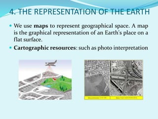 4. THE REPRESENTATION OF THE EARTH
 We use maps to represent geographical space. A map
is the graphical representation of an Earth's place on a
flat surface.
 Cartographic resources: such as photo interpretation
 