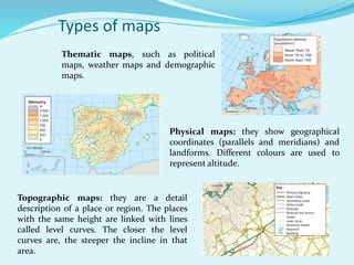 Types of maps
Topographic maps: they are a detail
description of a place or region. The places
with the same height are linked with lines
called level curves. The closer the level
curves are, the steeper the incline in that
area.
Physical maps: they show geographical
coordinates (parallels and meridians) and
landforms. Different colours are used to
represent altitude.
Thematic maps, such as political
maps, weather maps and demographic
maps.
 