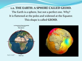 1.2. THE EARTH: A SPHERE CALLED GEOID.
The Earth is a sphere, but not a perfect one. Why?
It is flattened at the poles and widened at the Equator.
This shape is called GEOID.
 