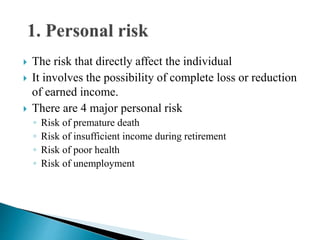  The risk that directly affect the individual
 It involves the possibility of complete loss or reduction
of earned income.
 There are 4 major personal risk
◦ Risk of premature death
◦ Risk of insufficient income during retirement
◦ Risk of poor health
◦ Risk of unemployment
 