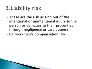  These are the risk arising out of the
intentional or unintentional injury to the
person or damages to their properties
through negligence or carelessness.
 Ex: workmen’s compensation law
 