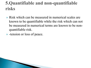  Risk which can be measured in numerical scales are
known to be quantifiable while the risk which can not
be measured in numerical terms are known to be non-
quantifiable risk.
 -tension or loss of peace.
 