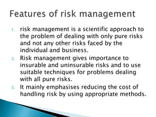 1. risk management is a scientific approach to
the problem of dealing with only pure risks
and not any other risks faced by the
individual and business.
2. Risk management gives importance to
insurable and uninsurable risks and to use
suitable techniques for problems dealing
with all pure risks.
3. It mainly emphasises reducing the cost of
handling risk by using appropriate methods.
 