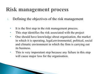 1. Defining the objectives of the risk management
• It is the first step in the risk management process.
• This step identifies the risk associated with the project
• One should have knowledge about organisation, the market
in which it is operating, legal,environmental, political, social
and climatic environment in which the firm is carrying out
its business.
• This is very imporatant step because any failure in this step
will cause major loss for the organisation.
 