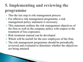  This the last step in risk management process
 For effective risk management programme, a risk
management policy statement is necessary.
 This statement outlines the risk management objectives of
the firm as well as the company policy with respect to the
treatment of loss exposures.
 Risk treatment manual can be developed
 Which will be usefull for the new employees of the firm.
 The risk management programme should be periodically
reviewed and evaluated to determine whether the objectives
are being attained.
 