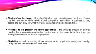 …
• Choice of applications- allows flexibility for cloud users to experiment and choose
the best option for their needs. Cloud computing also allows a business to use,
access and pay only for what they use, with a fast implementation time.
• Potential to be greener and more economical - the average amount of energy
needed for a computational action carried out in the cloud is far less than the
average amount for an on-site deployment.
• Flexibility – cloud computing allows users to switch applications easily and rapidly,
using the one that suits their needs best.
 