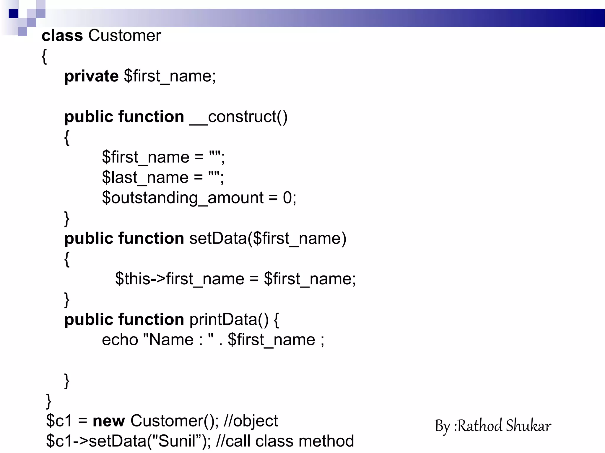class Customer
{
private $first_name;
public function __construct()
{
$first_name = "";
$last_name = "";
$outstanding_amount = 0;
}
public function setData($first_name)
{
$this->first_name = $first_name;
}
public function printData() {
echo "Name : " . $first_name ;
}
}
$c1 = new Customer(); //object
$c1->setData("Sunil”); //call class method
By :Rathod Shukar
 