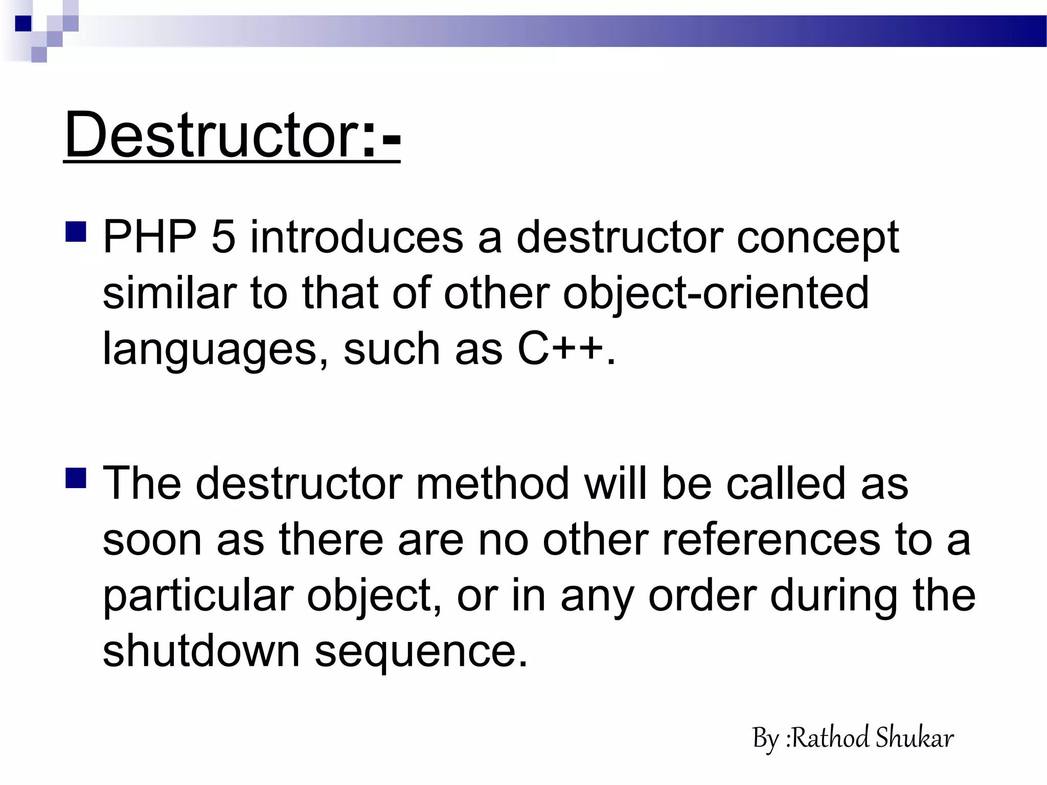 Destructor:-
 PHP 5 introduces a destructor concept
similar to that of other object-oriented
languages, such as C++.
 The destructor method will be called as
soon as there are no other references to a
particular object, or in any order during the
shutdown sequence.
By :Rathod Shukar
 