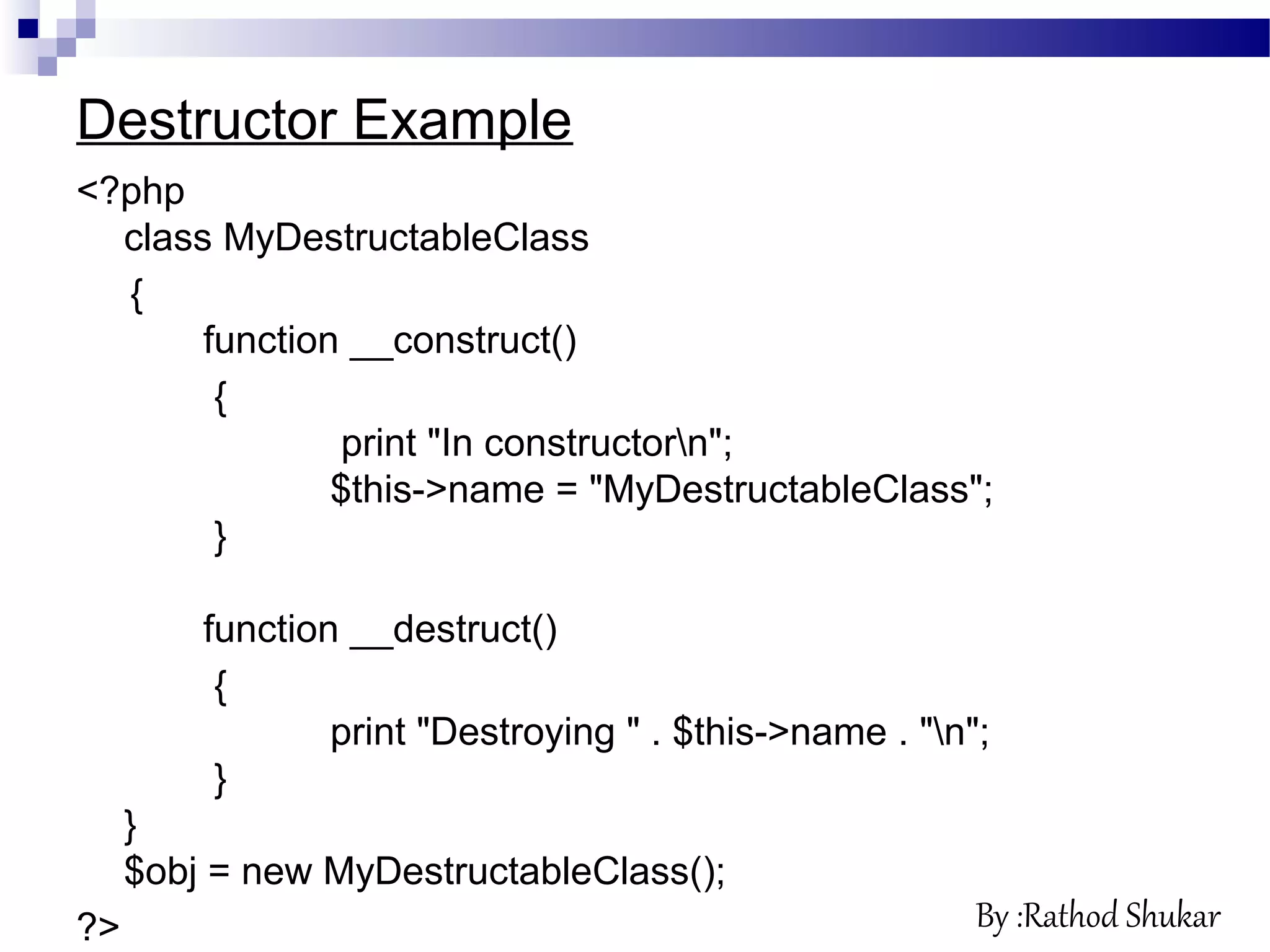 Destructor Example
<?php
class MyDestructableClass
{
function __construct()
{
print "In constructorn";
$this->name = "MyDestructableClass";
}
function __destruct()
{
print "Destroying " . $this->name . "n";
}
}
$obj = new MyDestructableClass();
?> By :Rathod Shukar
 
