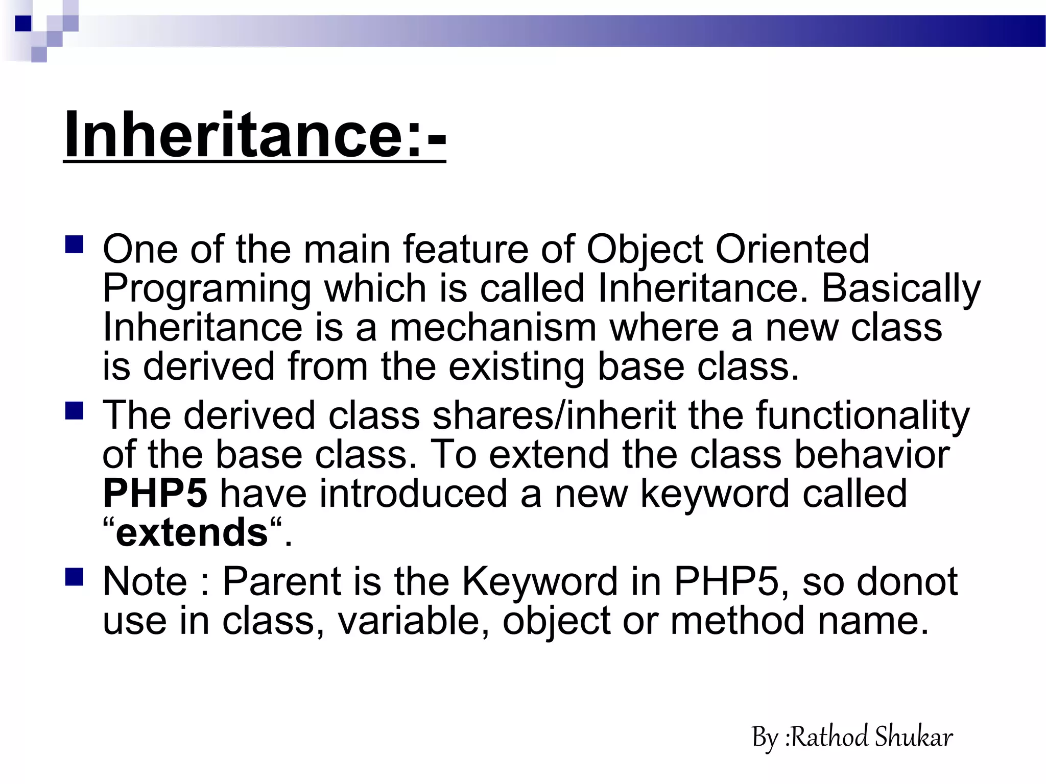 Inheritance:-
 One of the main feature of Object Oriented
Programing which is called Inheritance. Basically
Inheritance is a mechanism where a new class
is derived from the existing base class.
 The derived class shares/inherit the functionality
of the base class. To extend the class behavior
PHP5 have introduced a new keyword called
“extends“.
 Note : Parent is the Keyword in PHP5, so donot
use in class, variable, object or method name.
By :Rathod Shukar
 