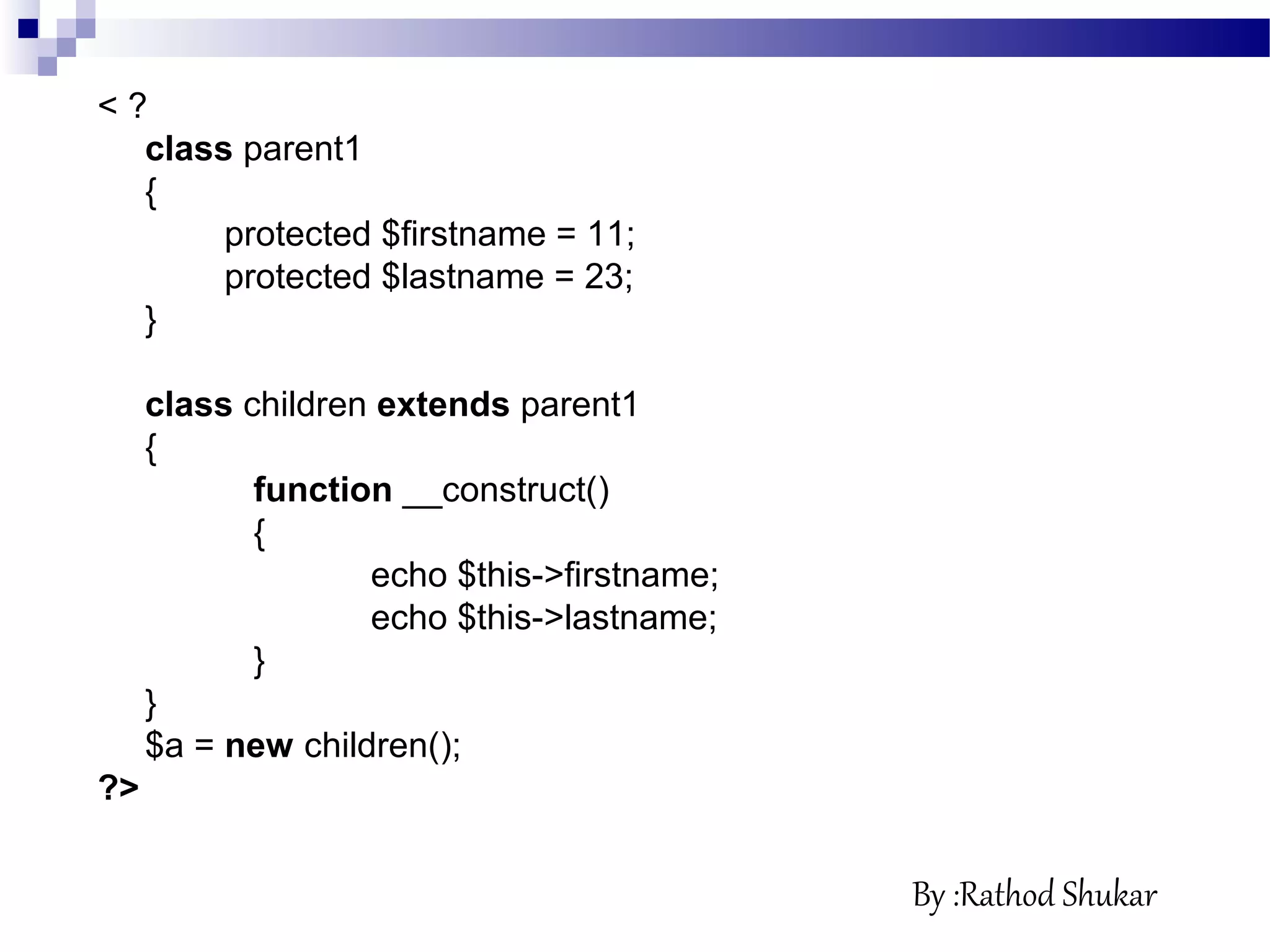 < ?
class parent1
{
protected $firstname = 11;
protected $lastname = 23;
}
class children extends parent1
{
function __construct()
{
echo $this->firstname;
echo $this->lastname;
}
}
$a = new children();
?>
By :Rathod Shukar
 