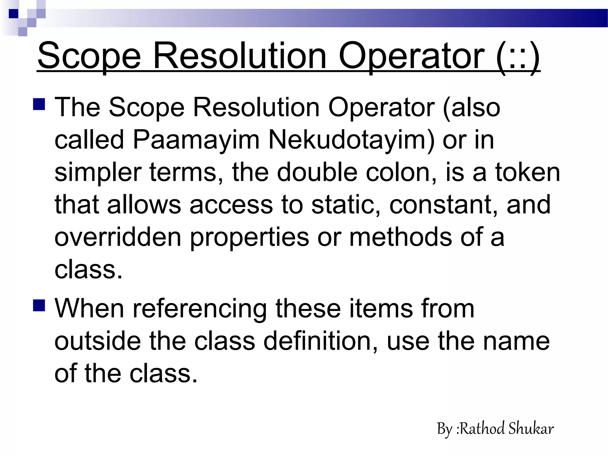 Scope Resolution Operator (::)
 The Scope Resolution Operator (also
called Paamayim Nekudotayim) or in
simpler terms, the double colon, is a token
that allows access to static, constant, and
overridden properties or methods of a
class.
 When referencing these items from
outside the class definition, use the name
of the class.
By :Rathod Shukar
 