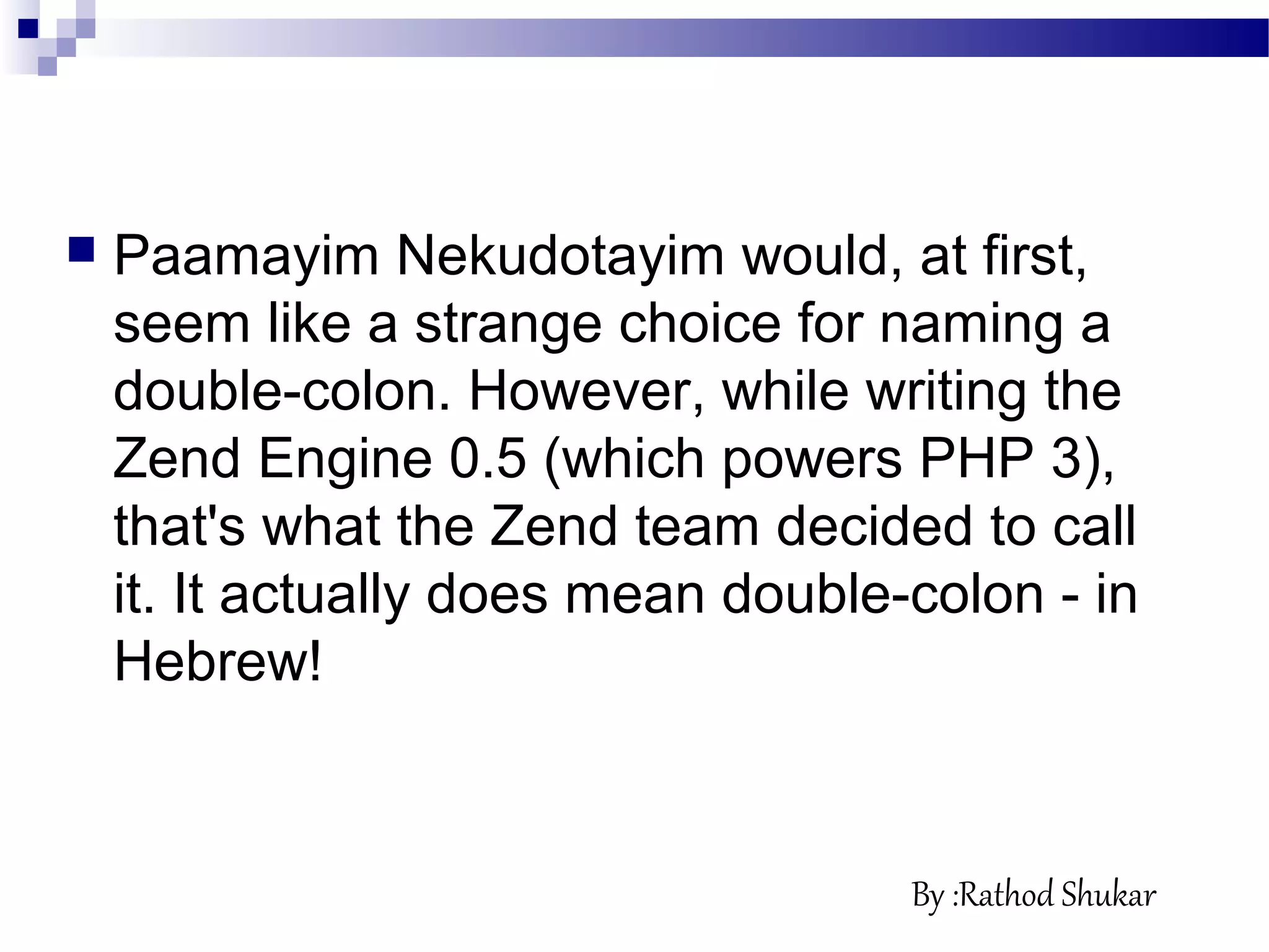  Paamayim Nekudotayim would, at first,
seem like a strange choice for naming a
double-colon. However, while writing the
Zend Engine 0.5 (which powers PHP 3),
that's what the Zend team decided to call
it. It actually does mean double-colon - in
Hebrew!
By :Rathod Shukar
 